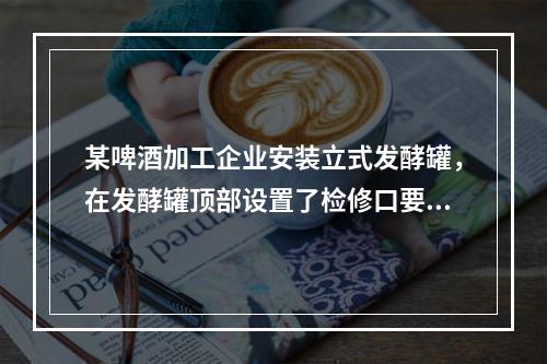 某啤酒加工企业安装立式发酵罐，在发酵罐顶部设置了检修口要通过