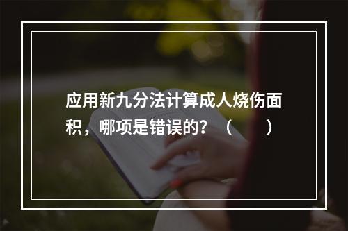 应用新九分法计算成人烧伤面积，哪项是错误的？（　　）