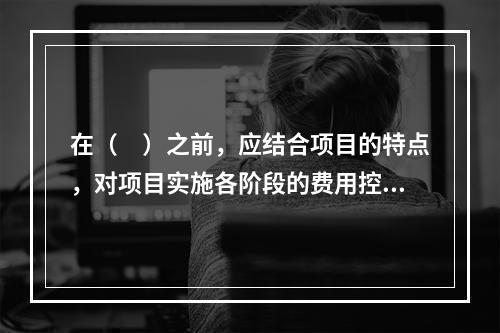 在（　）之前，应结合项目的特点，对项目实施各阶段的费用控制、