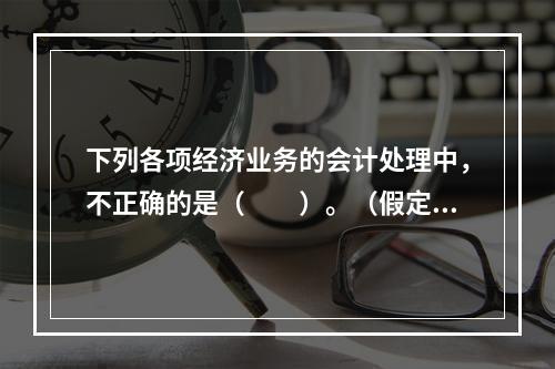 下列各项经济业务的会计处理中，不正确的是（　　）。（假定不考