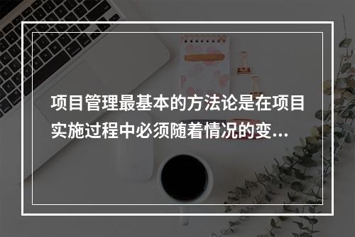 项目管理最基本的方法论是在项目实施过程中必须随着情况的变化进