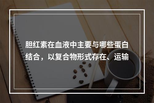 胆红素在血液中主要与哪些蛋白结合，以复合物形式存在、运输