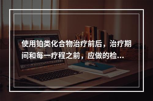 使用铂类化合物治疗前后，治疗期间和每一疗程之前，应做的检查包