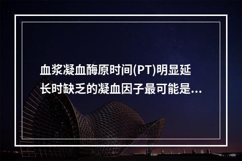 血浆凝血酶原时间(PT)明显延长时缺乏的凝血因子最可能是下列