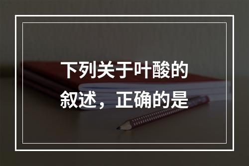 下列关于叶酸的叙述，正确的是