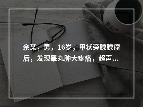 余某，男，16岁，甲状旁腺腺瘤后，发现睾丸肿大疼痛，超声显示