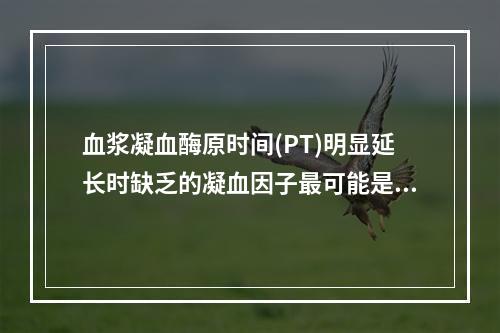 血浆凝血酶原时间(PT)明显延长时缺乏的凝血因子最可能是下列