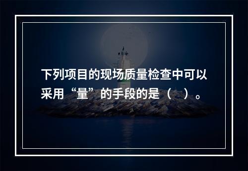 下列项目的现场质量检查中可以采用“量”的手段的是（　）。