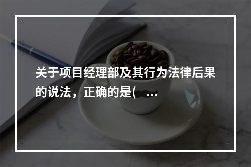 关于项目经理部及其行为法律后果的说法，正确的是(    )。