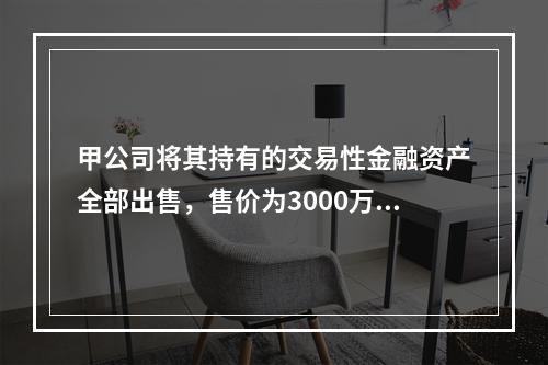 甲公司将其持有的交易性金融资产全部出售，售价为3000万元；