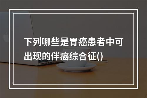 下列哪些是胃癌患者中可出现的伴癌综合征()