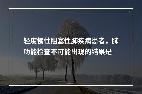 轻度慢性阻塞性肺疾病患者，肺功能检查不可能出现的结果是