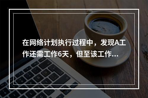 在网络计划执行过程中，发现A工作还需工作6天，但至该工作最