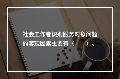 社会工作者识别服务对象问题的客观因素主要有（　　）。