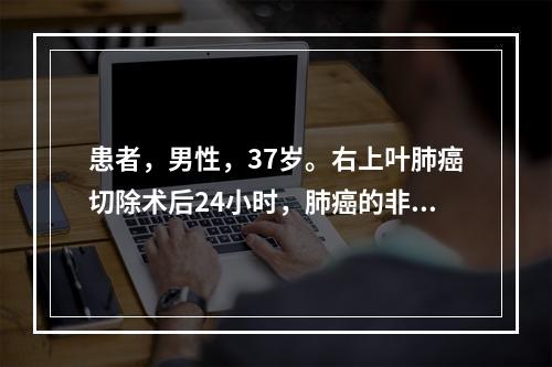 患者，男性，37岁。右上叶肺癌切除术后24小时，肺癌的非转移