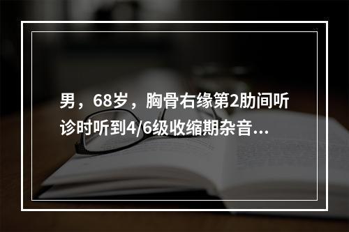 男，68岁，胸骨右缘第2肋间听诊时听到4/6级收缩期杂音，向