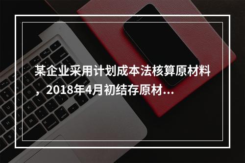 某企业采用计划成本法核算原材料，2018年4月初结存原材料计