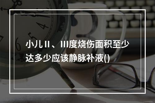 小儿Ⅱ、Ⅲ度烧伤面积至少达多少应该静脉补液()