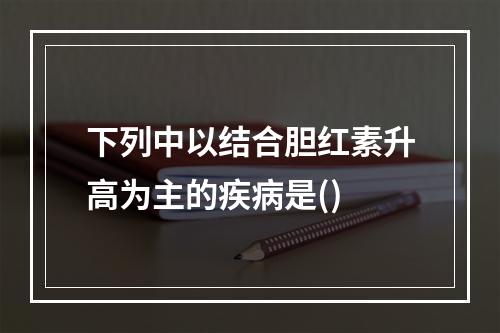 下列中以结合胆红素升高为主的疾病是()