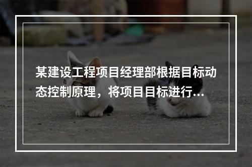 某建设工程项目经理部根据目标动态控制原理，将项目目标进行了分