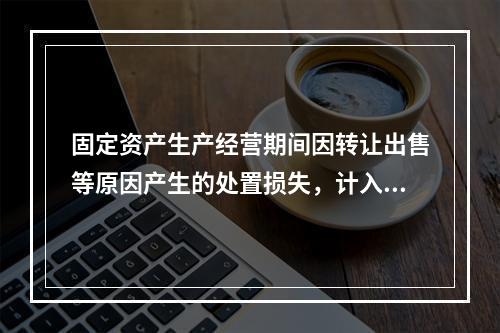 固定资产生产经营期间因转让出售等原因产生的处置损失，计入营业