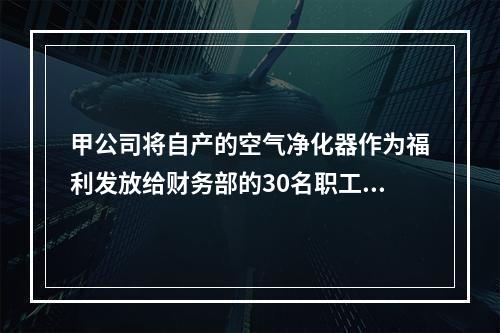 甲公司将自产的空气净化器作为福利发放给财务部的30名职工，每