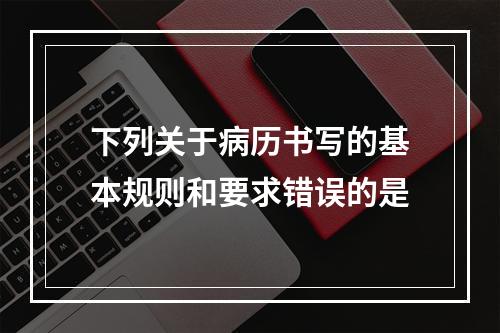 下列关于病历书写的基本规则和要求错误的是