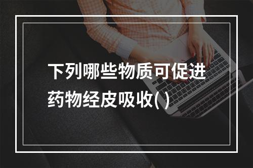 下列哪些物质可促进药物经皮吸收( )