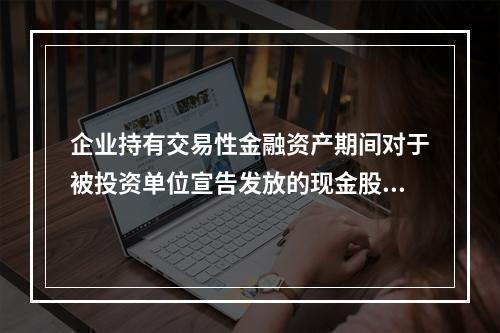 企业持有交易性金融资产期间对于被投资单位宣告发放的现金股利，