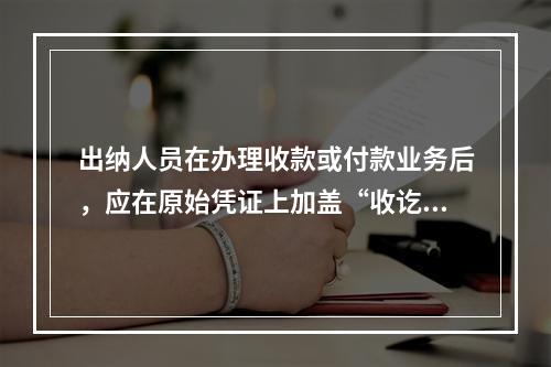 出纳人员在办理收款或付款业务后，应在原始凭证上加盖“收讫”或