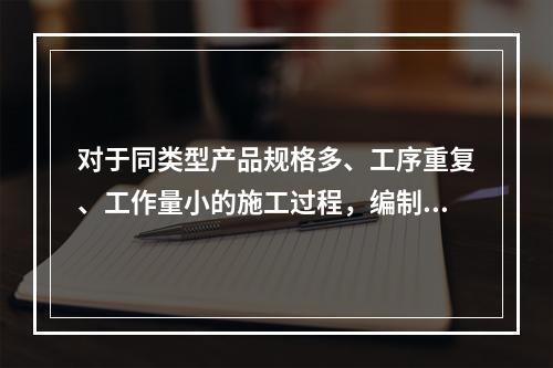 对于同类型产品规格多、工序重复、工作量小的施工过程，编制人工