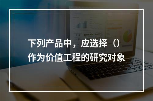 下列产品中，应选择（）作为价值工程的研究对象