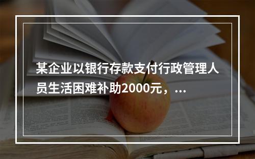 某企业以银行存款支付行政管理人员生活困难补助2000元，下列