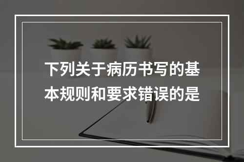 下列关于病历书写的基本规则和要求错误的是