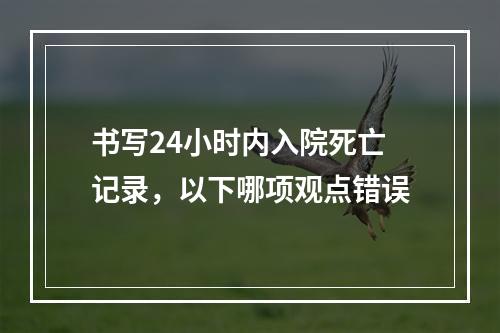 书写24小时内入院死亡记录，以下哪项观点错误