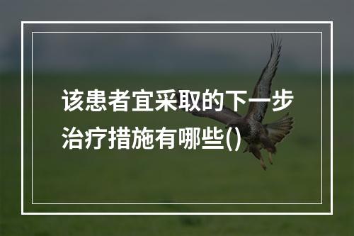 该患者宜采取的下一步治疗措施有哪些()