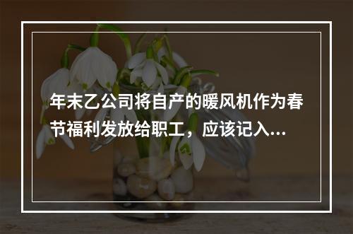 年末乙公司将自产的暖风机作为春节福利发放给职工，应该记入“应