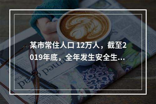 某市常住人口 12万人，截至2019年底，全年发生安全生产伤