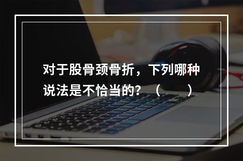 对于股骨颈骨折，下列哪种说法是不恰当的？（　　）