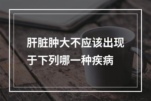 肝脏肿大不应该出现于下列哪一种疾病