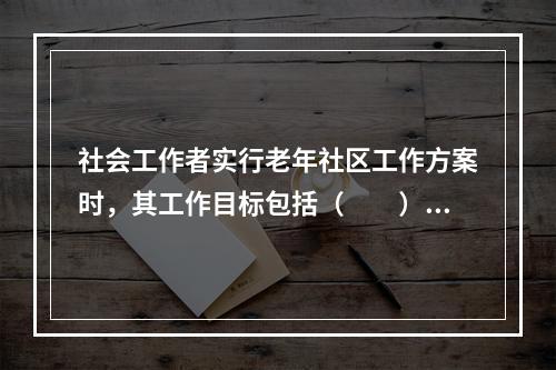 社会工作者实行老年社区工作方案时，其工作目标包括（　　）。