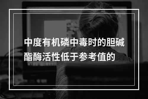 中度有机磷中毒时的胆碱酯酶活性低于参考值的