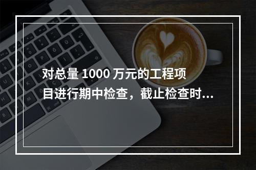 对总量 1000 万元的工程项目进行期中检查，截止检查时已完