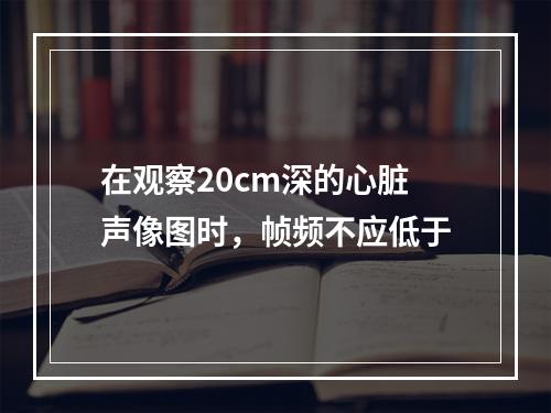 在观察20cm深的心脏声像图时，帧频不应低于