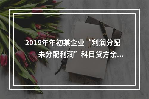 2019年年初某企业“利润分配——未分配利润”科目贷方余额为