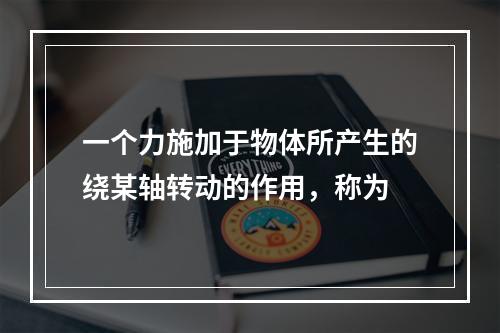 一个力施加于物体所产生的绕某轴转动的作用，称为