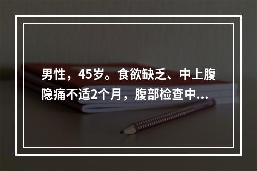 男性，45岁。食欲缺乏、中上腹隐痛不适2个月，腹部检查中上腹