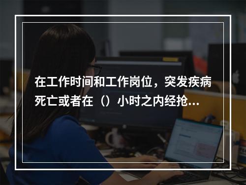 在工作时间和工作岗位，突发疾病死亡或者在（）小时之内经抢救无