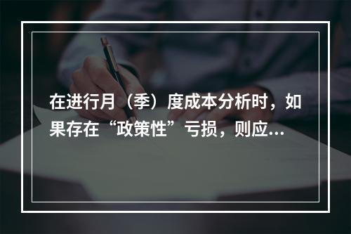 在进行月（季）度成本分析时，如果存在“政策性”亏损，则应（　