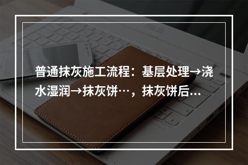 普通抹灰施工流程：基层处理→浇水湿润→抹灰饼…，抹灰饼后施工